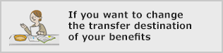 If you want to change the transfer destination
of your benefits